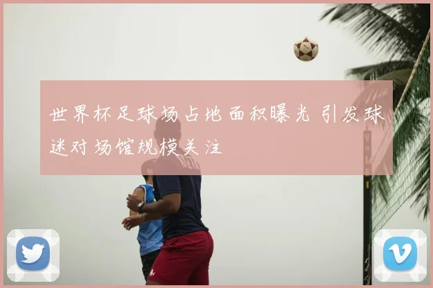世界杯足球场占地面积曝光 引发球迷对场馆规模关注