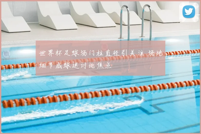 世界杯足球场门柱直径引关注 场地细节成球迷讨论焦点