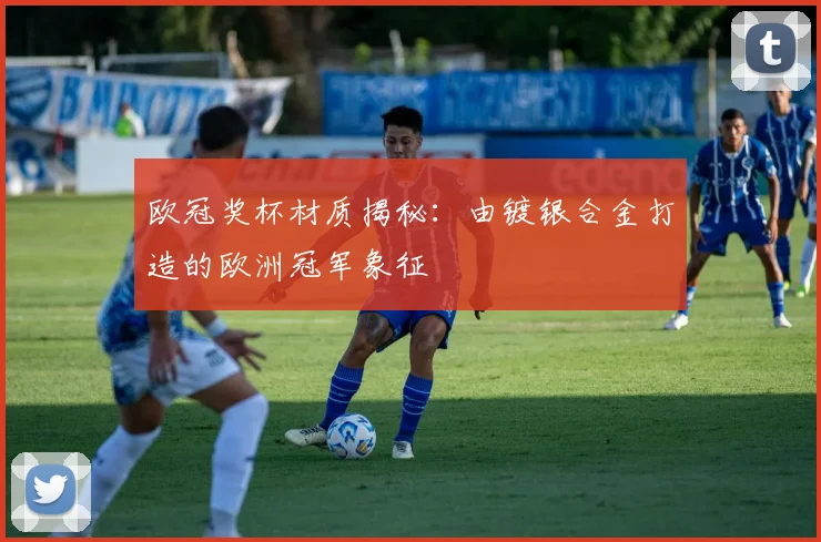 欧冠奖杯材质揭秘:由镀银合金打造的欧洲冠军象征