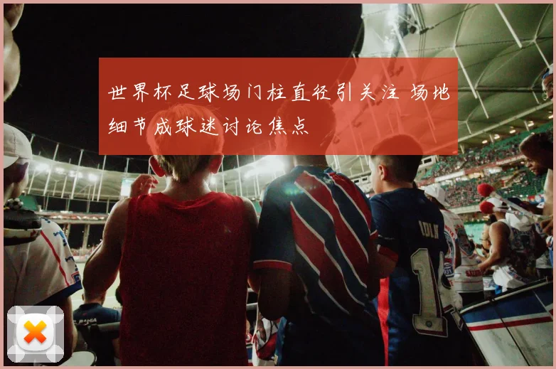 世界杯足球场门柱直径引关注 场地细节成球迷讨论焦点